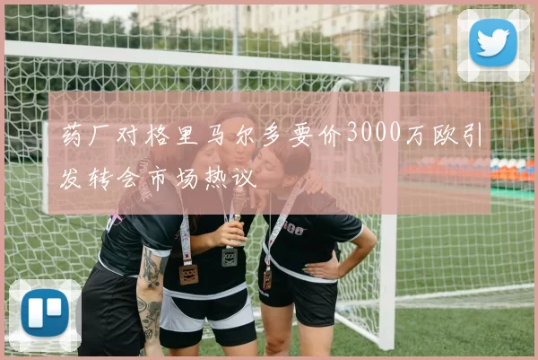 药厂对格里马尔多要价3000万欧引发转会市场热议