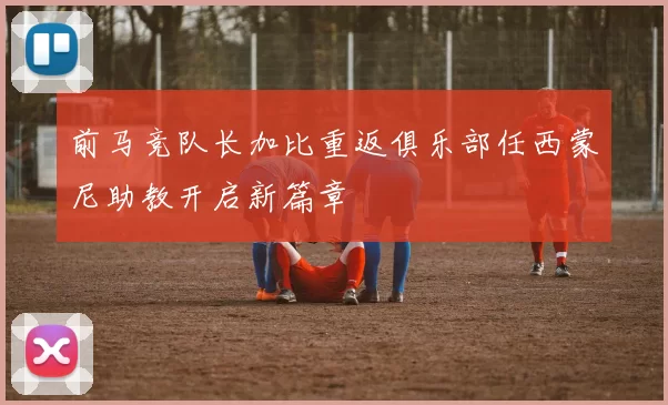 前马竞队长加比重返俱乐部任西蒙尼助教开启新篇章
