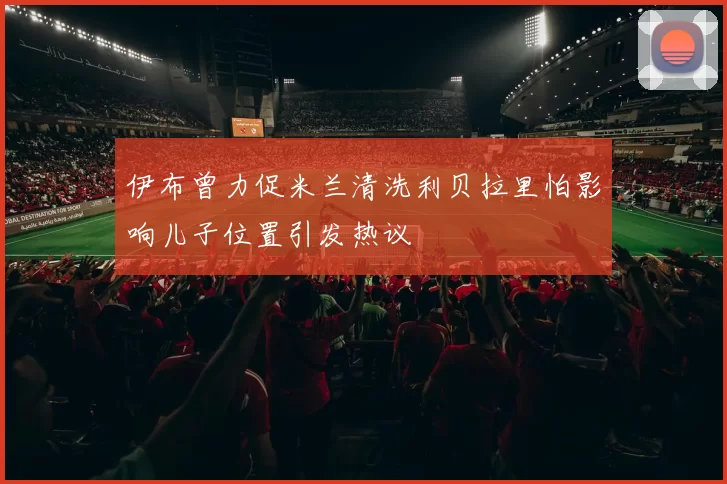 伊布曾力促米兰清洗利贝拉里怕影响儿子位置引发热议