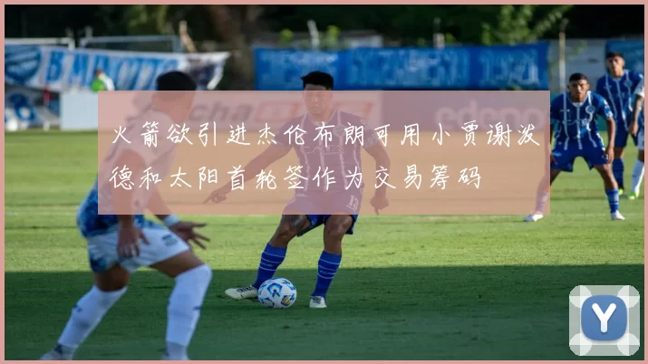 火箭欲引进杰伦布朗可用小贾谢泼德和太阳首轮签作为交易筹码