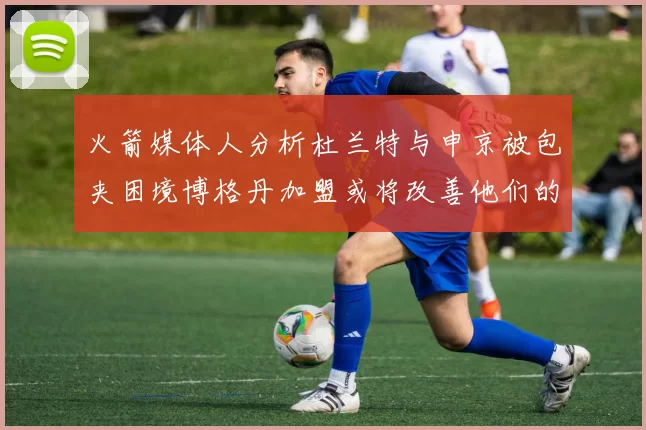 火箭媒体人分析杜兰特与申京被包夹困境博格丹加盟或将改善他们的进攻空间