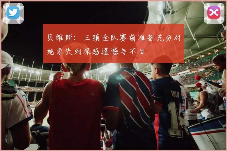 贝维斯：三镇全队赛前准备充分对绝杀失利深感遗憾与不甘
